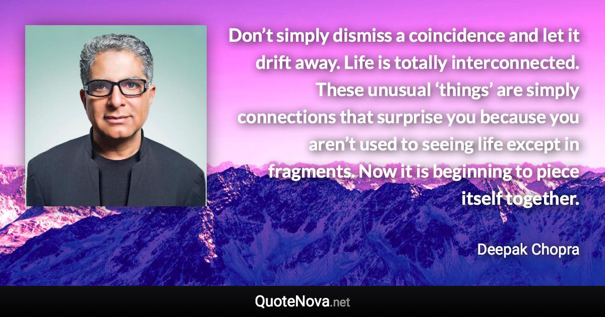 Don’t simply dismiss a coincidence and let it drift away. Life is totally interconnected. These unusual ‘things’ are simply connections that surprise you because you aren’t used to seeing life except in fragments. Now it is beginning to piece itself together. - Deepak Chopra quote