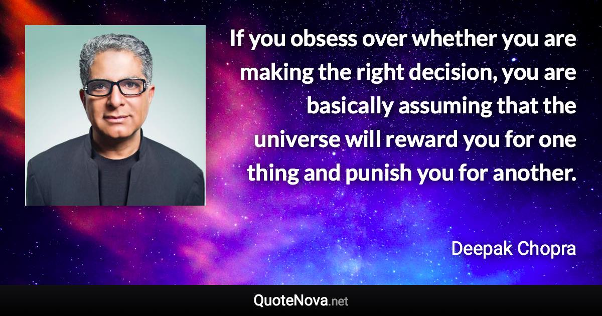 If you obsess over whether you are making the right decision, you are basically assuming that the universe will reward you for one thing and punish you for another. - Deepak Chopra quote