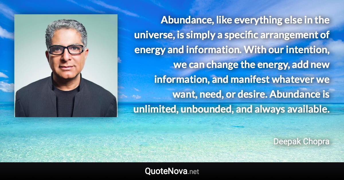 Abundance, like everything else in the universe, is simply a specific arrangement of energy and information. With our intention, we can change the energy, add new information, and manifest whatever we want, need, or desire. Abundance is unlimited, unbounded, and always available. - Deepak Chopra quote