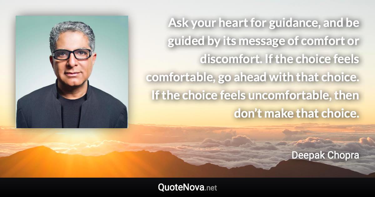 Ask your heart for guidance, and be guided by its message of comfort or discomfort. If the choice feels comfortable, go ahead with that choice. If the choice feels uncomfortable, then don’t make that choice. - Deepak Chopra quote