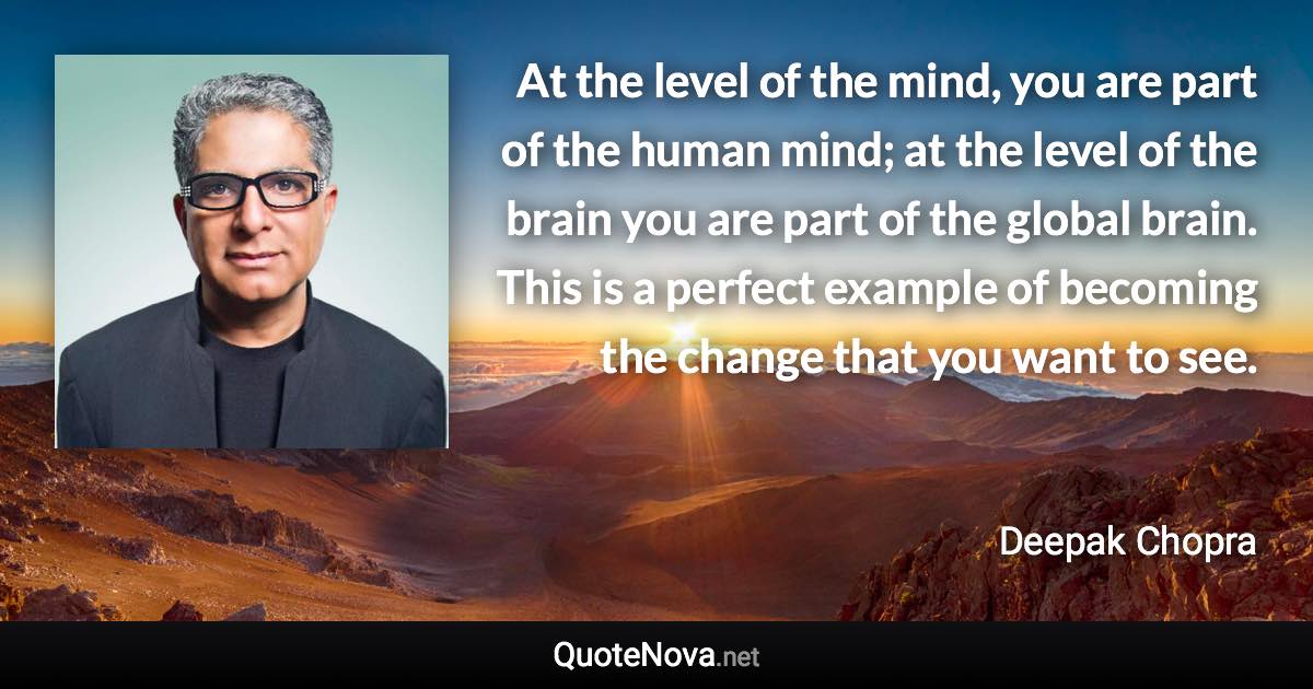At the level of the mind, you are part of the human mind; at the level of the brain you are part of the global brain. This is a perfect example of becoming the change that you want to see. - Deepak Chopra quote