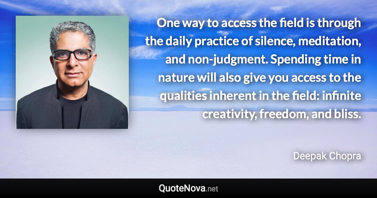 One way to access the field is through the daily practice of silence, meditation, and non-judgment. Spending time in nature will also give you access to the qualities inherent in the field: infinite creativity, freedom, and bliss. - Deepak Chopra quote