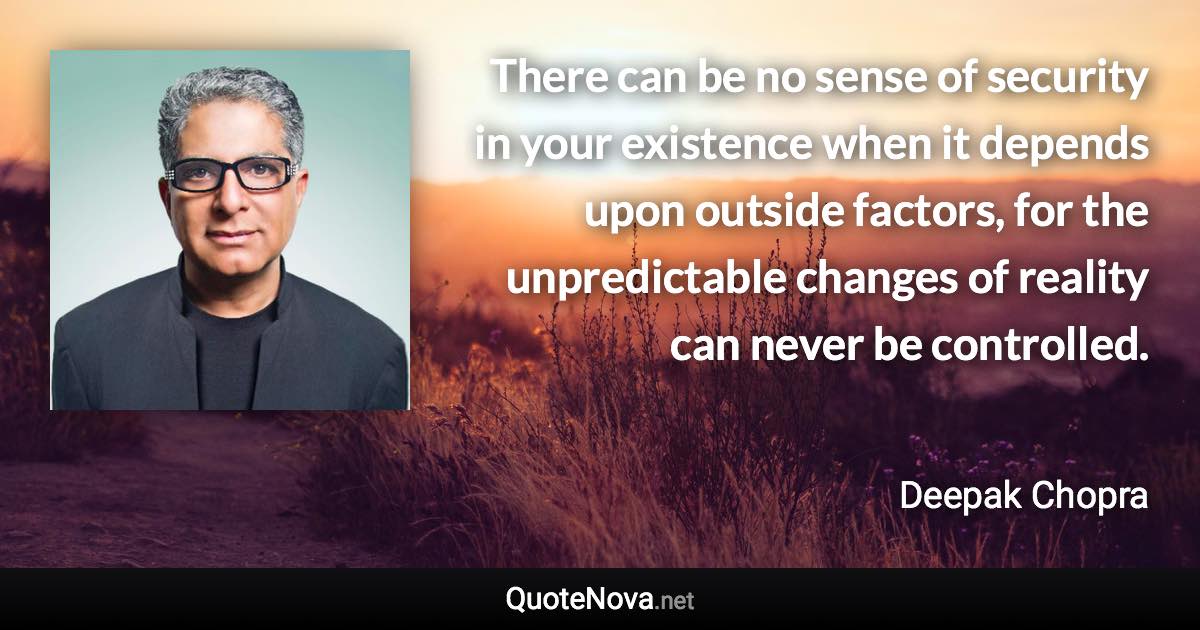 There can be no sense of security in your existence when it depends upon outside factors, for the unpredictable changes of reality can never be controlled. - Deepak Chopra quote