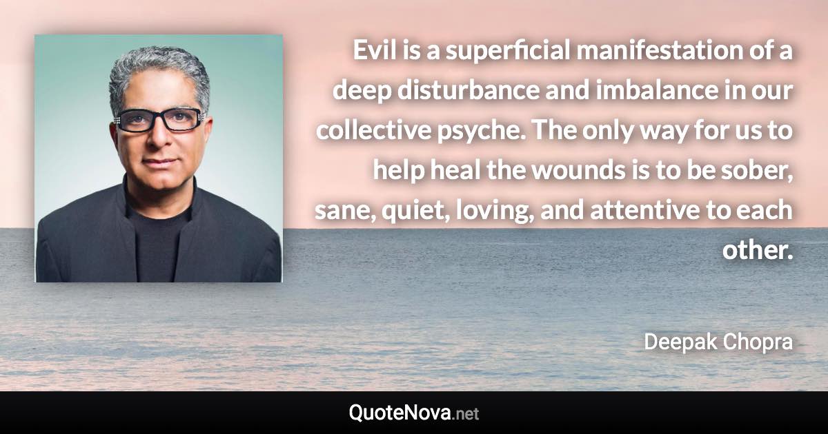Evil is a superficial manifestation of a deep disturbance and imbalance in our collective psyche. The only way for us to help heal the wounds is to be sober, sane, quiet, loving, and attentive to each other. - Deepak Chopra quote
