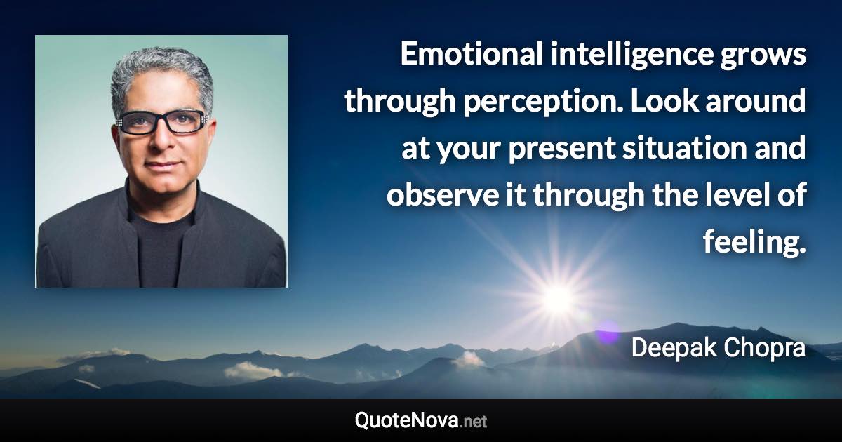 Emotional intelligence grows through perception. Look around at your present situation and observe it through the level of feeling. - Deepak Chopra quote