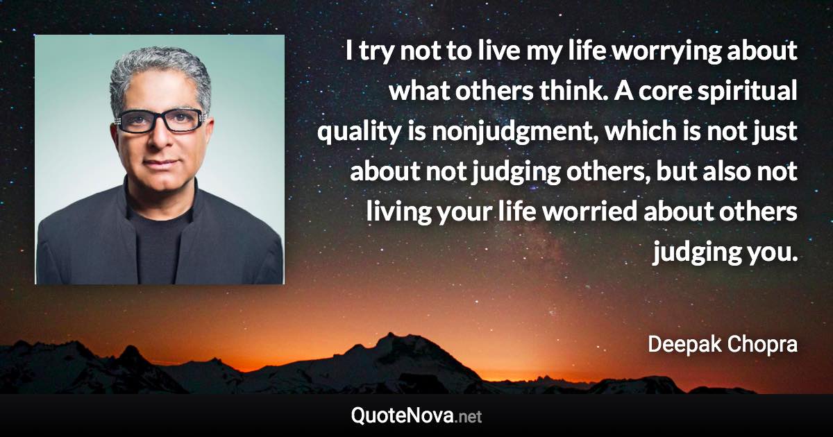 I try not to live my life worrying about what others think. A core spiritual quality is nonjudgment, which is not just about not judging others, but also not living your life worried about others judging you. - Deepak Chopra quote