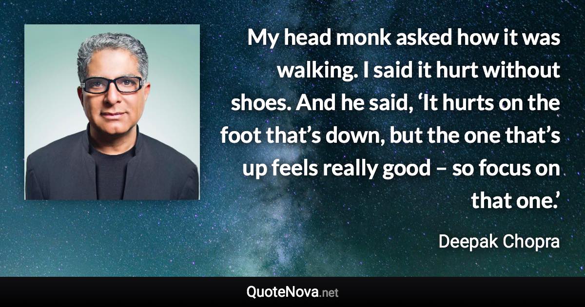 My head monk asked how it was walking. I said it hurt without shoes. And he said, ‘It hurts on the foot that’s down, but the one that’s up feels really good – so focus on that one.’ - Deepak Chopra quote