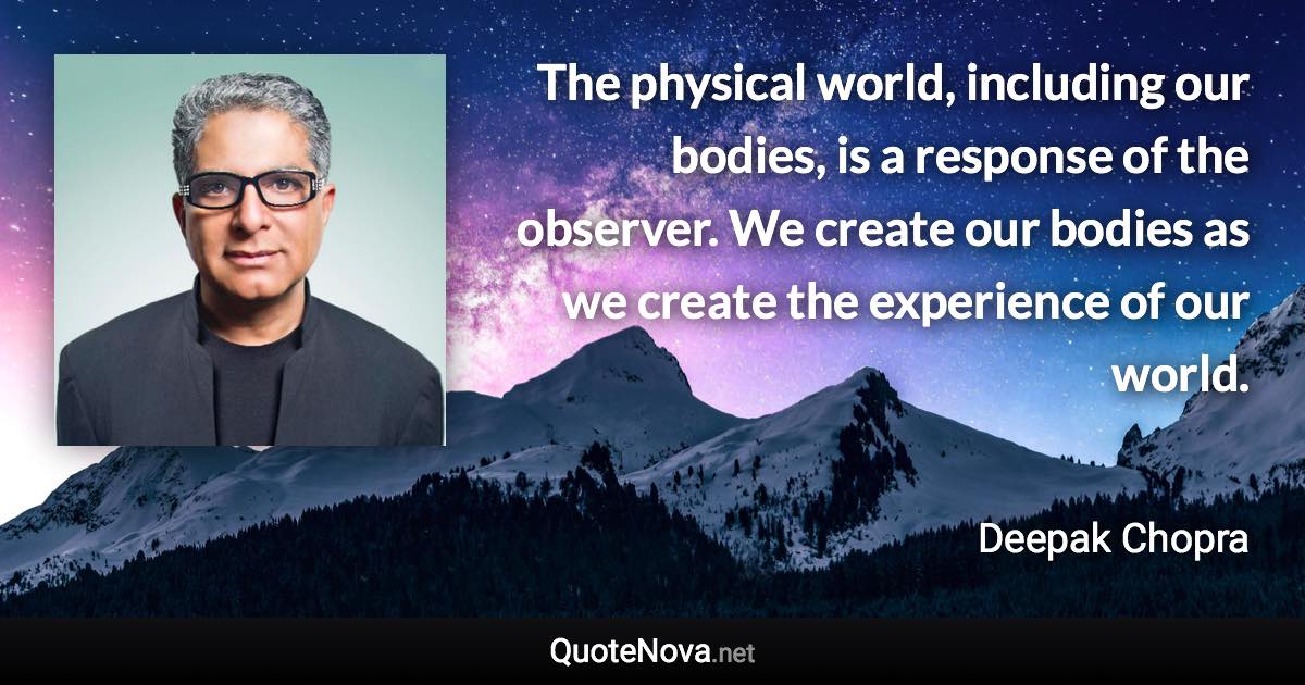 The physical world, including our bodies, is a response of the observer. We create our bodies as we create the experience of our world. - Deepak Chopra quote