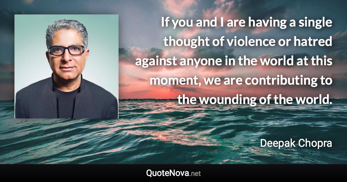 If you and I are having a single thought of violence or hatred against anyone in the world at this moment, we are contributing to the wounding of the world. - Deepak Chopra quote