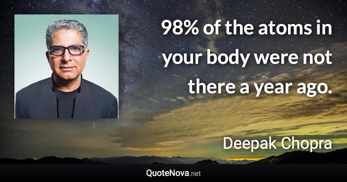 98% of the atoms in your body were not there a year ago. - Deepak Chopra quote