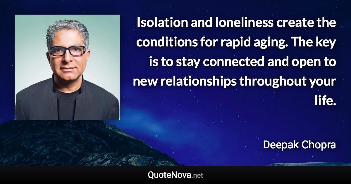 Isolation and loneliness create the conditions for rapid aging. The key is to stay connected and open to new relationships throughout your life. - Deepak Chopra quote
