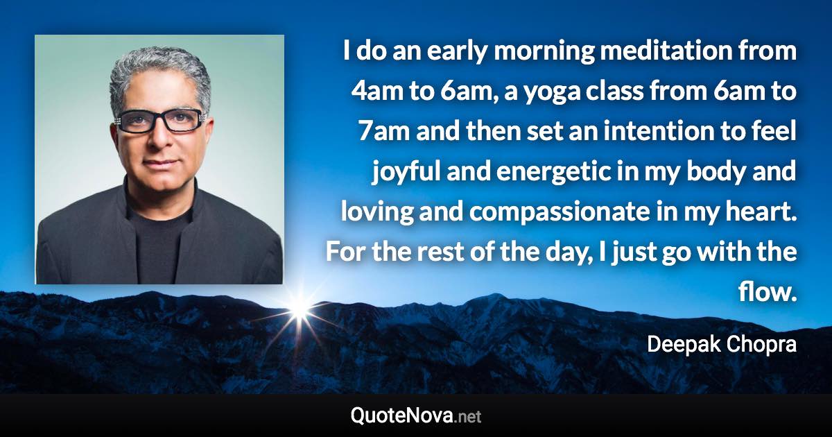 I do an early morning meditation from 4am to 6am, a yoga class from 6am to 7am and then set an intention to feel joyful and energetic in my body and loving and compassionate in my heart. For the rest of the day, I just go with the flow. - Deepak Chopra quote