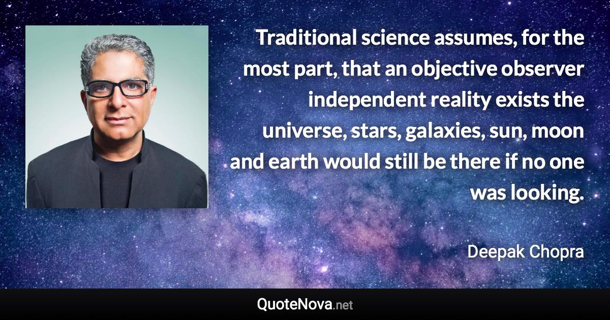 Traditional science assumes, for the most part, that an objective observer independent reality exists the universe, stars, galaxies, sun, moon and earth would still be there if no one was looking. - Deepak Chopra quote