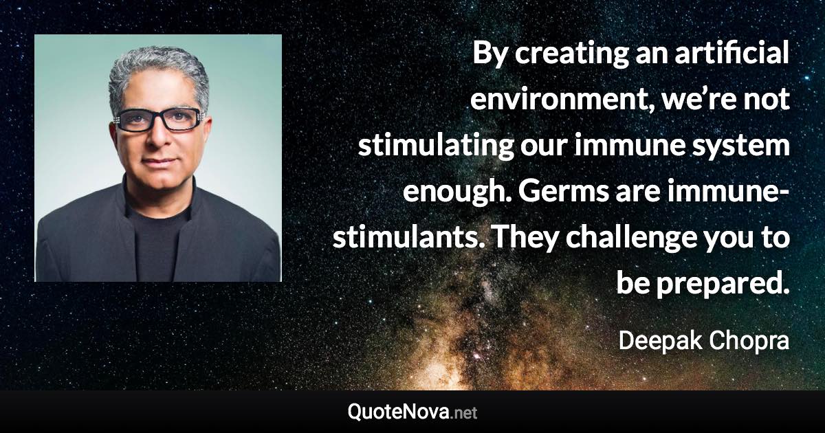 By creating an artificial environment, we’re not stimulating our immune system enough. Germs are immune-stimulants. They challenge you to be prepared. - Deepak Chopra quote