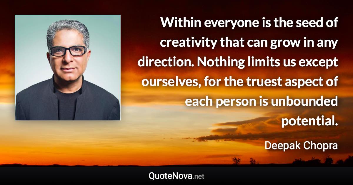 Within everyone is the seed of creativity that can grow in any direction. Nothing limits us except ourselves, for the truest aspect of each person is unbounded potential. - Deepak Chopra quote