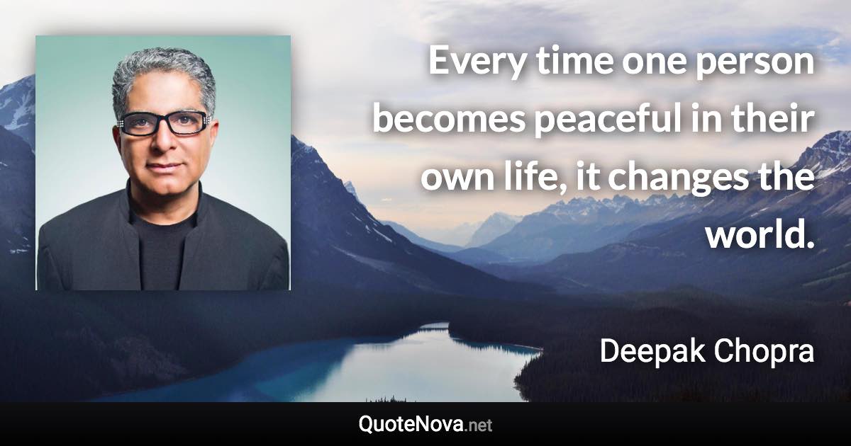 Every time one person becomes peaceful in their own life, it changes the world. - Deepak Chopra quote