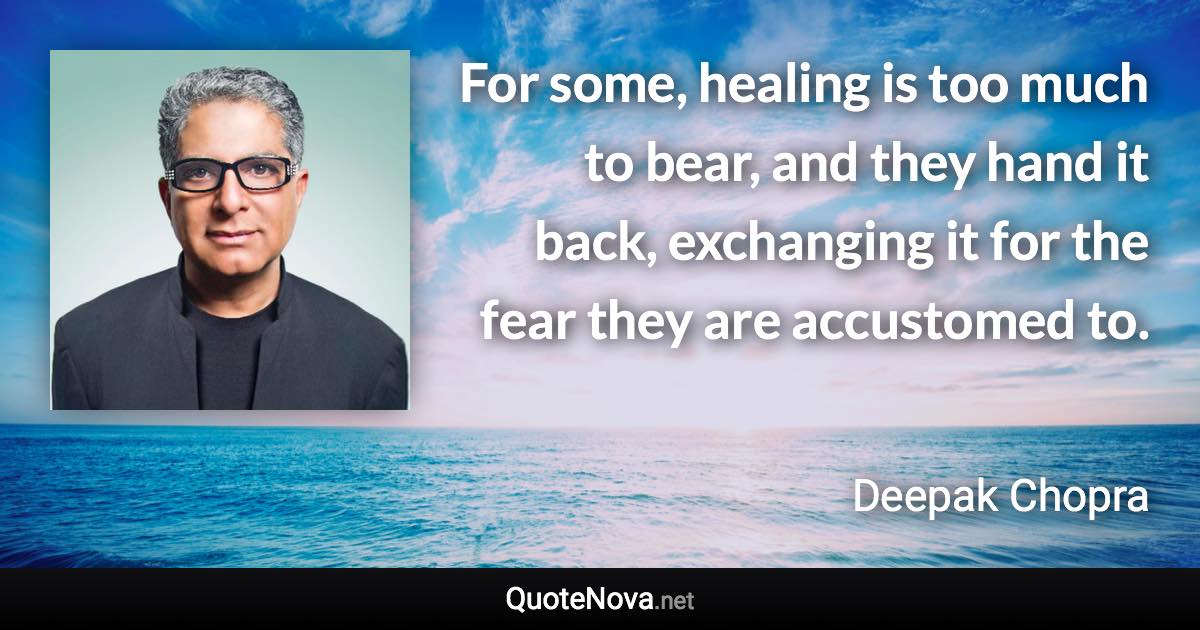 For some, healing is too much to bear, and they hand it back, exchanging it for the fear they are accustomed to. - Deepak Chopra quote