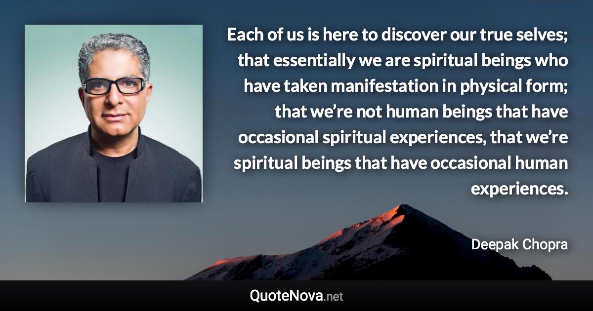 Each of us is here to discover our true selves; that essentially we are spiritual beings who have taken manifestation in physical form; that we’re not human beings that have occasional spiritual experiences, that we’re spiritual beings that have occasional human experiences. - Deepak Chopra quote