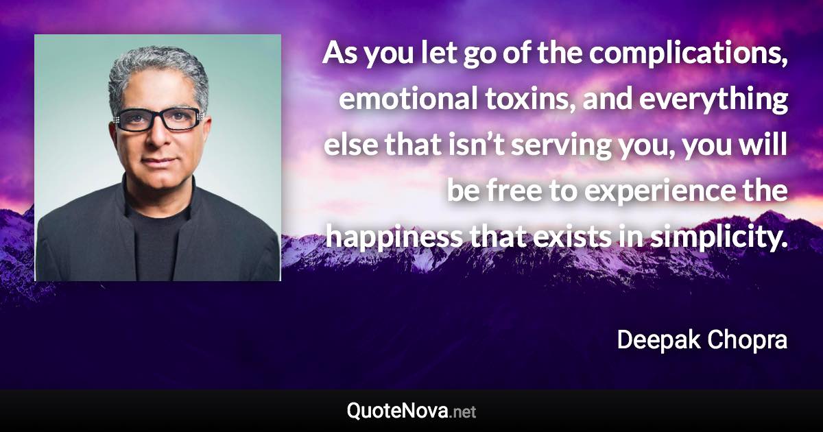 As you let go of the complications, emotional toxins, and everything else that isn’t serving you, you will be free to experience the happiness that exists in simplicity. - Deepak Chopra quote