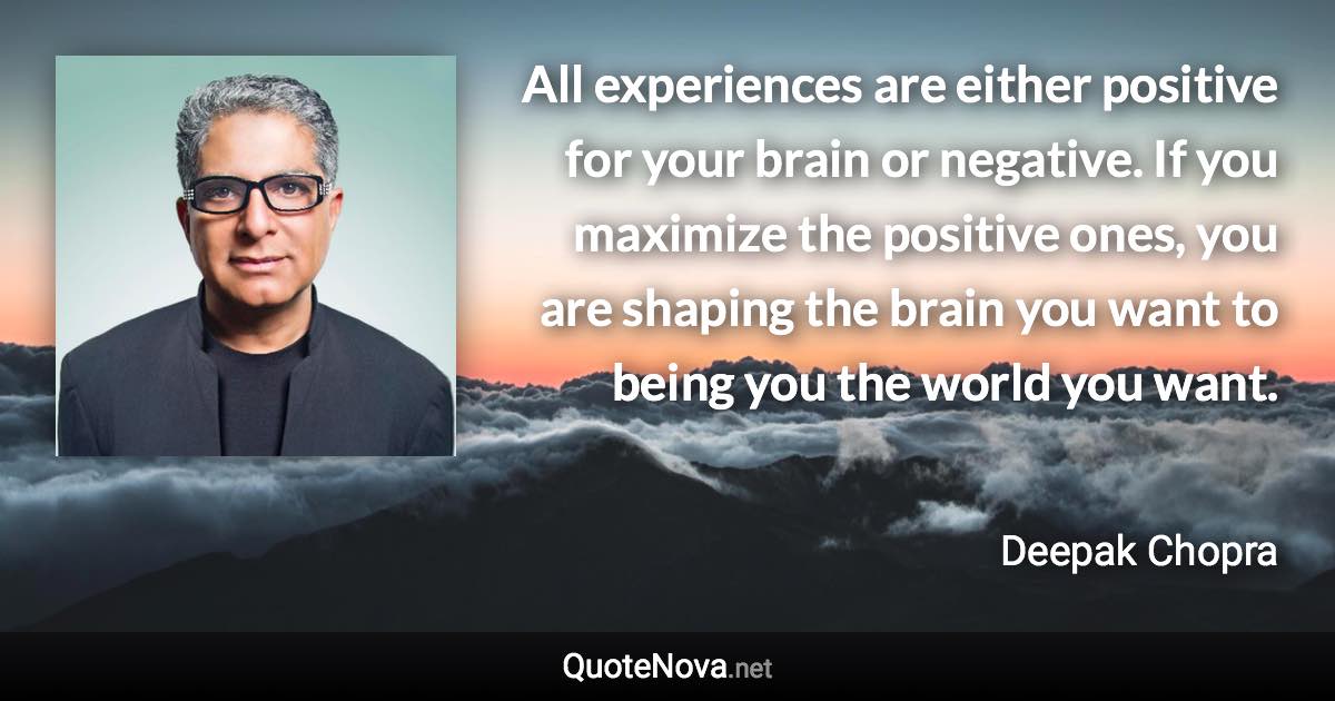 All experiences are either positive for your brain or negative. If you maximize the positive ones, you are shaping the brain you want to being you the world you want. - Deepak Chopra quote