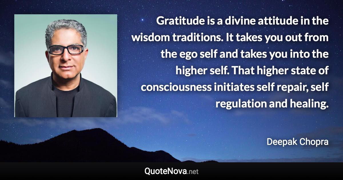 Gratitude is a divine attitude in the wisdom traditions. It takes you out from the ego self and takes you into the higher self. That higher state of consciousness initiates self repair, self regulation and healing. - Deepak Chopra quote