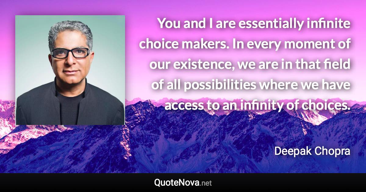 You and I are essentially infinite choice makers. In every moment of our existence, we are in that field of all possibilities where we have access to an infinity of choices. - Deepak Chopra quote