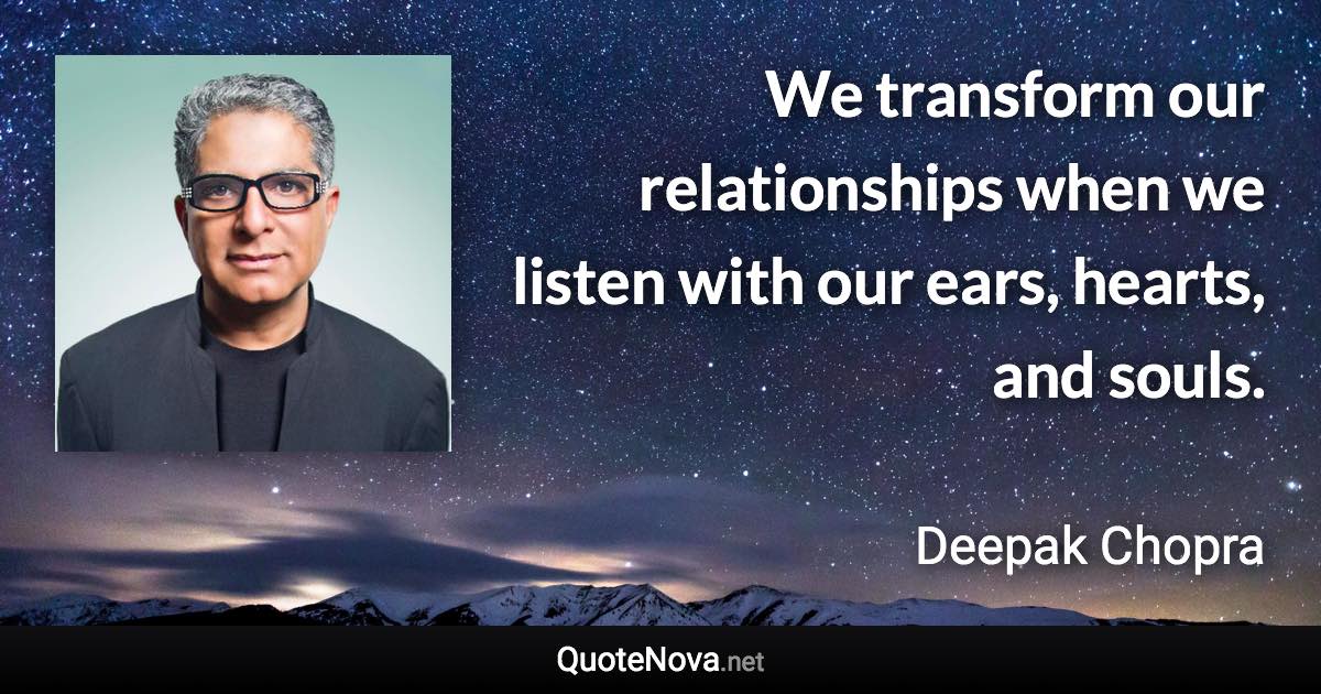 We transform our relationships when we listen with our ears, hearts, and souls. - Deepak Chopra quote
