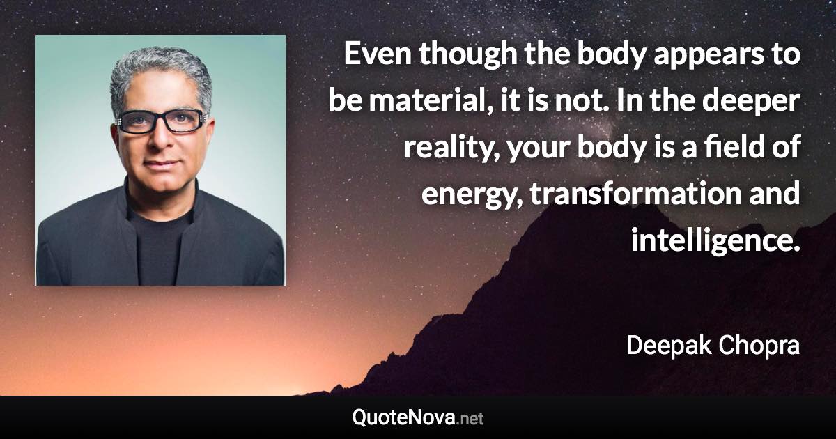 Even though the body appears to be material, it is not. In the deeper reality, your body is a field of energy, transformation and intelligence. - Deepak Chopra quote
