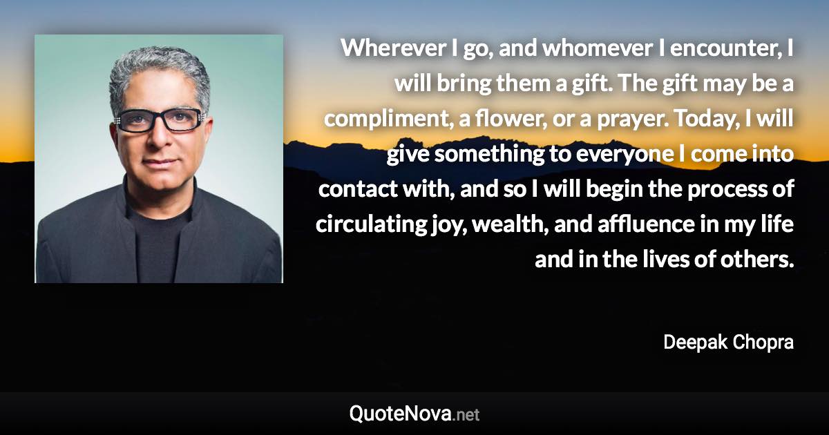 Wherever I go, and whomever I encounter, I will bring them a gift. The gift may be a compliment, a flower, or a prayer. Today, I will give something to everyone I come into contact with, and so I will begin the process of circulating joy, wealth, and affluence in my life and in the lives of others. - Deepak Chopra quote