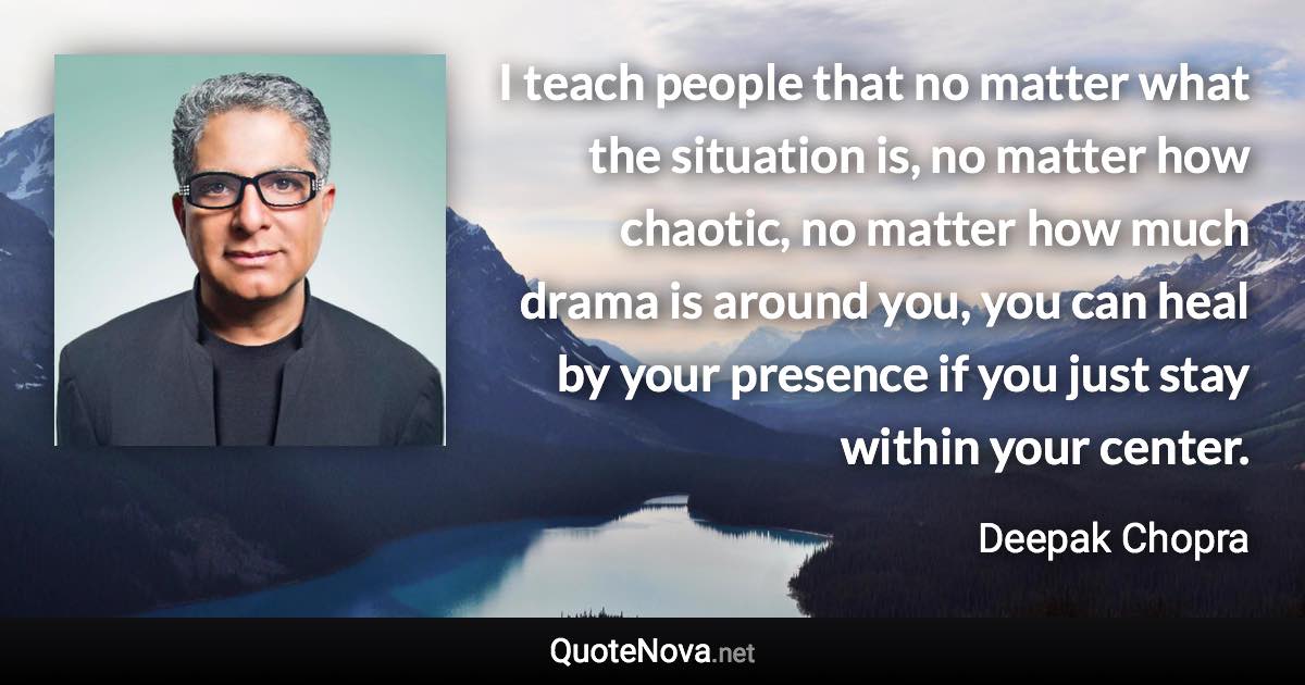 I teach people that no matter what the situation is, no matter how chaotic, no matter how much drama is around you, you can heal by your presence if you just stay within your center. - Deepak Chopra quote