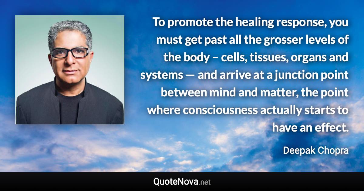 To promote the healing response, you must get past all the grosser levels of the body – cells, tissues, organs and systems — and arrive at a junction point between mind and matter, the point where consciousness actually starts to have an effect. - Deepak Chopra quote