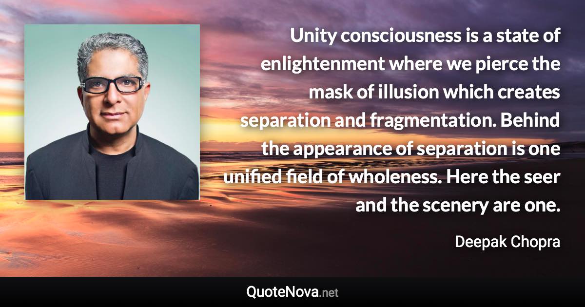 Unity consciousness is a state of enlightenment where we pierce the mask of illusion which creates separation and fragmentation. Behind the appearance of separation is one unified field of wholeness. Here the seer and the scenery are one. - Deepak Chopra quote