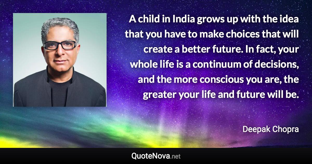 A child in India grows up with the idea that you have to make choices that will create a better future. In fact, your whole life is a continuum of decisions, and the more conscious you are, the greater your life and future will be. - Deepak Chopra quote