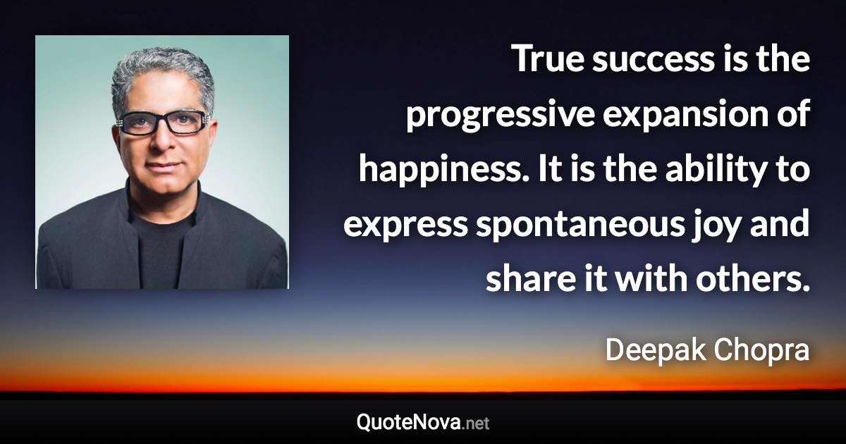 True success is the progressive expansion of happiness. It is the ability to express spontaneous joy and share it with others. - Deepak Chopra quote