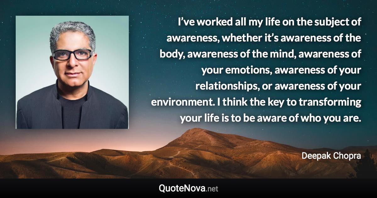 I’ve worked all my life on the subject of awareness, whether it’s awareness of the body, awareness of the mind, awareness of your emotions, awareness of your relationships, or awareness of your environment. I think the key to transforming your life is to be aware of who you are. - Deepak Chopra quote