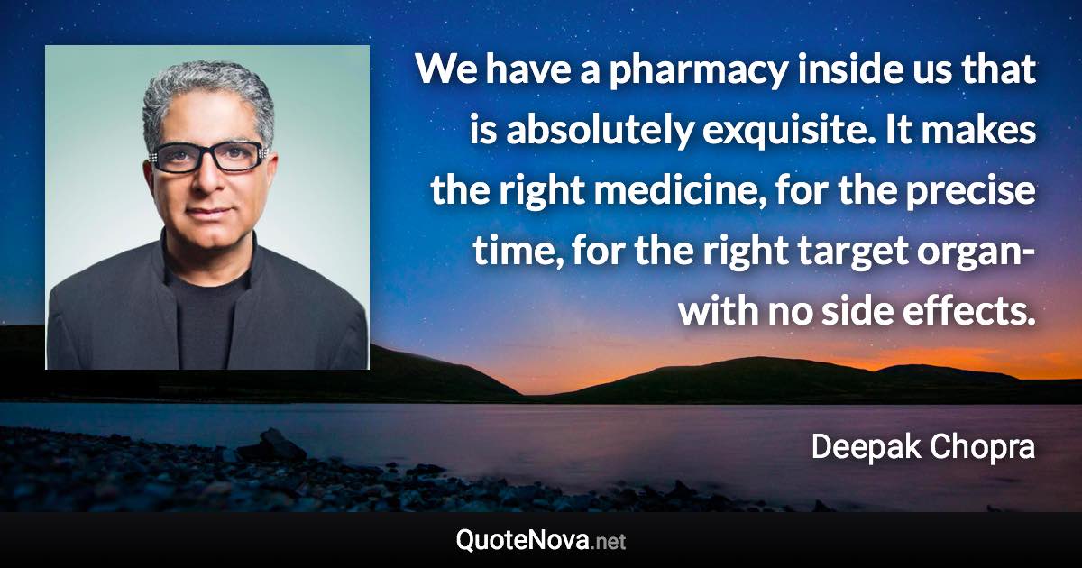 We have a pharmacy inside us that is absolutely exquisite. It makes the right medicine, for the precise time, for the right target organ-with no side effects. - Deepak Chopra quote