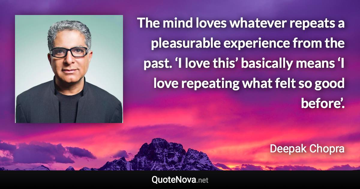 The mind loves whatever repeats a pleasurable experience from the past. ‘I love this’ basically means ‘I love repeating what felt so good before’. - Deepak Chopra quote