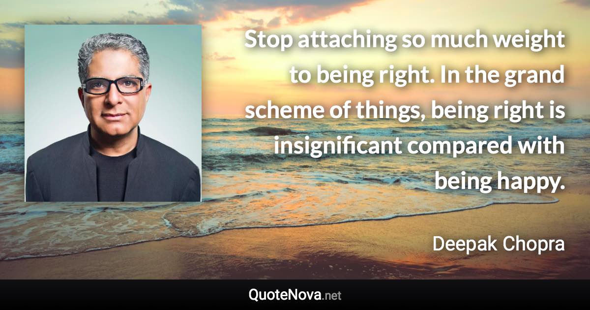 Stop attaching so much weight to being right. In the grand scheme of things, being right is insignificant compared with being happy. - Deepak Chopra quote