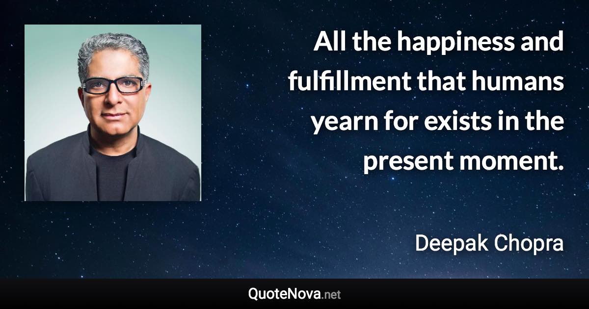 All the happiness and fulfillment that humans yearn for exists in the present moment. - Deepak Chopra quote