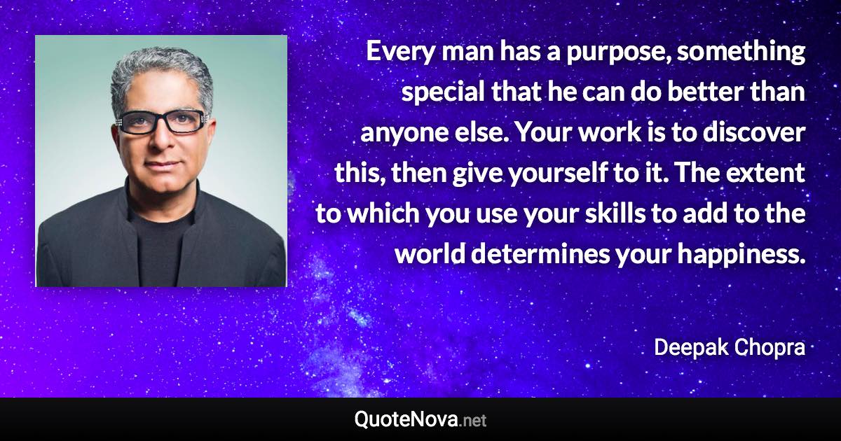 Every man has a purpose, something special that he can do better than anyone else. Your work is to discover this, then give yourself to it. The extent to which you use your skills to add to the world determines your happiness. - Deepak Chopra quote