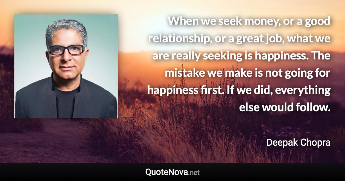 When we seek money, or a good relationship, or a great job, what we are really seeking is happiness. The mistake we make is not going for happiness first. If we did, everything else would follow. - Deepak Chopra quote