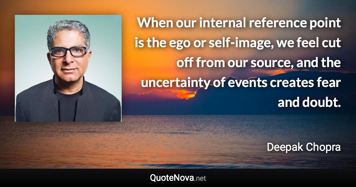 When our internal reference point is the ego or self-image, we feel cut off from our source, and the uncertainty of events creates fear and doubt. - Deepak Chopra quote