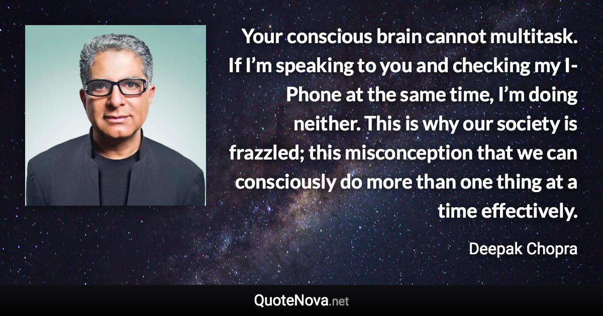 Your conscious brain cannot multitask. If I’m speaking to you and checking my I-Phone at the same time, I’m doing neither. This is why our society is frazzled; this misconception that we can consciously do more than one thing at a time effectively. - Deepak Chopra quote
