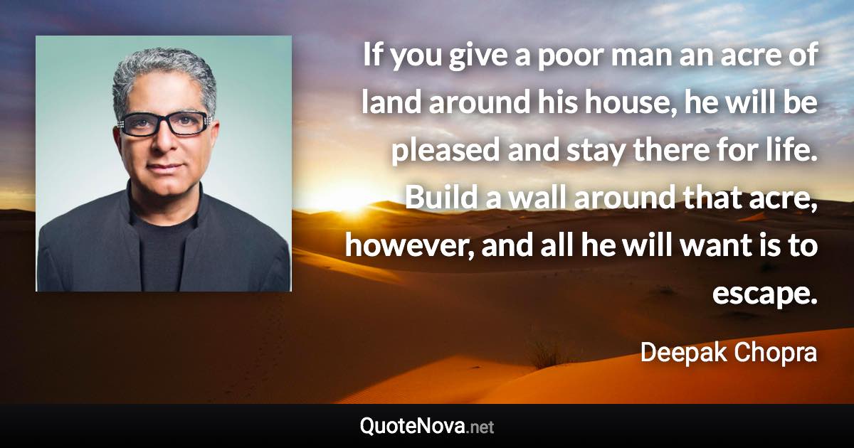 If you give a poor man an acre of land around his house, he will be pleased and stay there for life. Build a wall around that acre, however, and all he will want is to escape. - Deepak Chopra quote