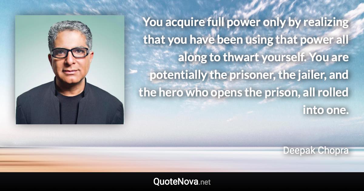 You acquire full power only by realizing that you have been using that power all along to thwart yourself. You are potentially the prisoner, the jailer, and the hero who opens the prison, all rolled into one. - Deepak Chopra quote