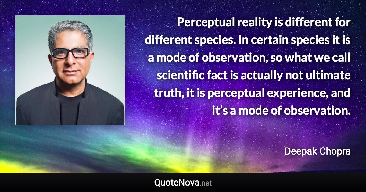 Perceptual reality is different for different species. In certain species it is a mode of observation, so what we call scientific fact is actually not ultimate truth, it is perceptual experience, and it’s a mode of observation. - Deepak Chopra quote