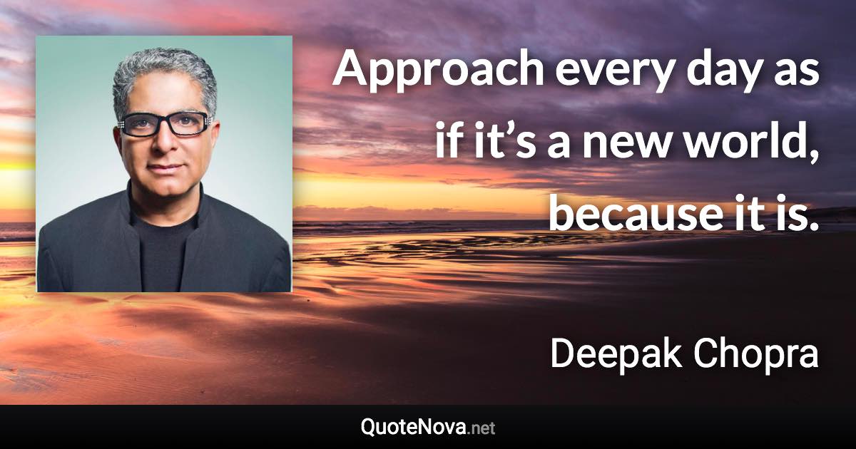 Approach every day as if it’s a new world, because it is. - Deepak Chopra quote