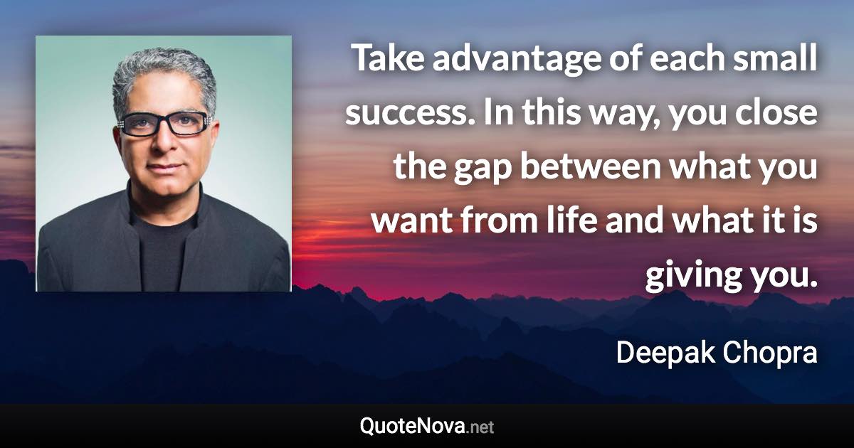 Take advantage of each small success. In this way, you close the gap between what you want from life and what it is giving you. - Deepak Chopra quote