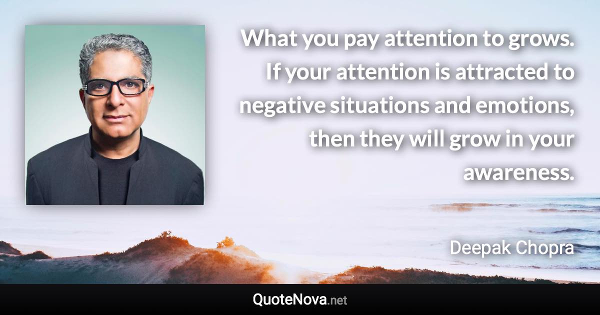 What you pay attention to grows. If your attention is attracted to negative situations and emotions, then they will grow in your awareness. - Deepak Chopra quote