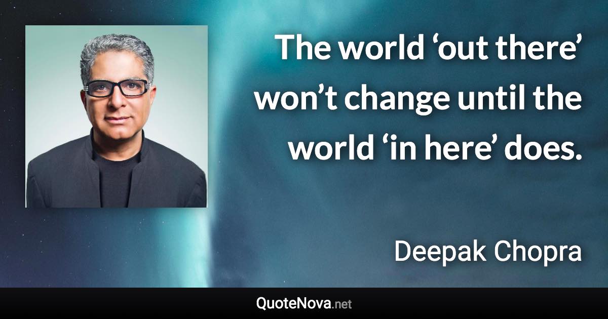 The world ‘out there’ won’t change until the world ‘in here’ does. - Deepak Chopra quote